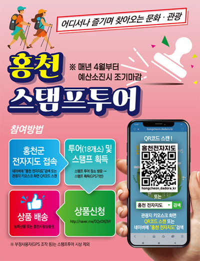 어디서나 즐기며 찾아오는 문화·관광
홍천 스탬프투어
※매년 4월 부터 예산소진시 조기마감

참여방법
1. 홍천군 전자지도 접속 - 네이버에 “홍천 전자지도”검색 또는 관광지 키오스크 화면 QR코드 스캔
2. 투어(18개소) 및 스탬프 획득 - 스탬프투어 장소 방문 → 스탬프 획득(GPS기반)
3. 상품 배송 - 농특산물 또는 홍천사랑상품권
4. 상품신청 - http://maver.me/GQyOXj3W
※부정사용자(GPS조작 등)는 스탬프투어 시상 제외

QR코드 스캔! 홍천전자지도
https://hongcheon.dadora.kr/
hongcheon.dadora.kr
또는
홍천 전자지도검색 - 관광지 키오스크 화면 QR코드 스캔 또는 네이버에 “홍천 전자지도”검색