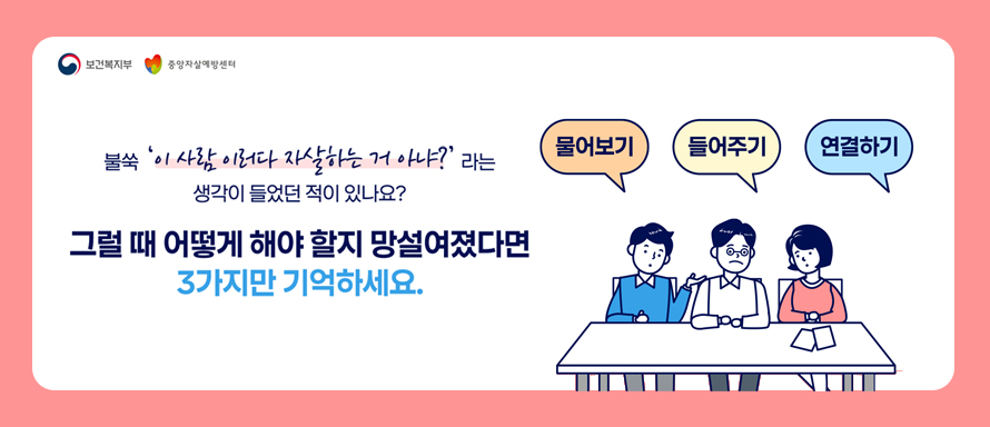 보건복지부|중앙자살예방센터
불쑥 '이사람 이러다 자살하는 거 아냐?'라는 생각이 들었던 적이 있나요?
그럴때 어떻게 해야 할지 망설여졌다면 3가지만 기억하세요.

물어보기,들어주기, 연결하기