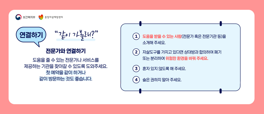 보건복지부|중앙자살예방센터
연결하기 "같이 가볼래?"
전문가와 연결하기
도움을 줄 수 있는 전문가나 서비스를 제공하는 기관을 찾아갈 수 있도록 도와주세요
첫 예약을 같이 하거나 같이 방문하는 것도 좋습니다.
1.도움을 받을 수 있는사람(전문가 혹인 전문기관 등)을 소개해 주세요
2.자살도구를 가지고 있다면 상대방과 합의하여 폐기또는 분리하여 위험한 환경을 바꿔 주세요
3.혼자 있지 않도록 해 주세요
4.술은 권하지 말아 주세요.