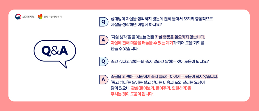 보건복지부|중앙자살예방센터
Q&A
Q.상대방이 자살을 생각하지 않는데 괜히 물어서 오히려 충동적으로 자살을 생각하면 어떻게 하나요?
A.자살 생각을 물어보는 것은 자살 충동을 일으키지 않습니다. 자살에 관해 마음을 터놓을 수 있는 계기가 되어 도울 기회를 만들수 있습니다.
Q.죽고 싶다고 말하는데 죽지 말라고 말하는것이 도움이 되나요?
A.죽음을 고민하는 사람에게 죽지 말라는 이야기는 도움이 되지않습니다.
죽고싶다는 말에는살고 싶다는다음과 도와달라는 요청이 담겨 있으니 관심(물어보기, 들어주기,연결하기)을 주시는 것이 도움이 됩니다.