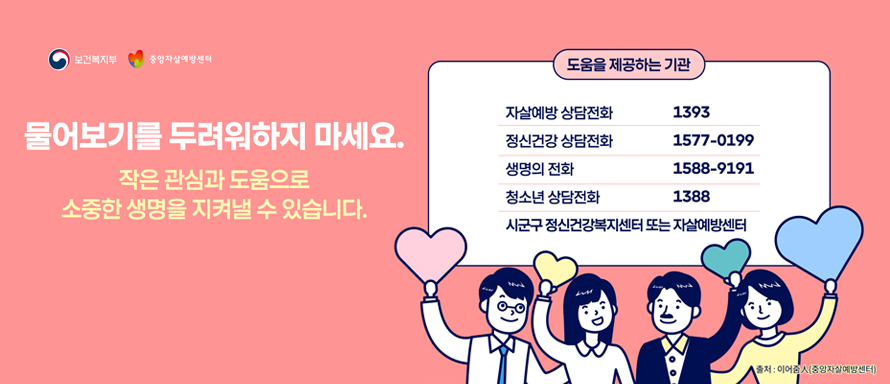 보건복지부|중앙자살예방센터
물어보기를 두려워하지 마세요.
작은 관심과 도움으로 소중한 생명을 지켜낼 수 있습니다.
도움을 제공하는 기관
-자살예방상담전화:1393
-정신건강 상담전화:1577-0199
-생명의 전화:1588-9191
-청소년 상담전화:1388
-시군구 정신건강복지센터 또는 자살예방센터
출처:이어줌人 (중앙자살예방센터)