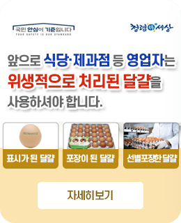 국민 안심의 기준이됩니다.
청렴세상
앞으로
식당·제과점 등 영업자는
위생적으로 처리된 달걀을
사용하셔야 합니다.
표시가 된달걀
포장이된달걀
선별포장한 달걀
자세히보기