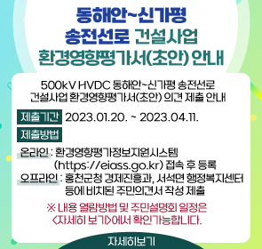 500kV HVDC 동해안~신가평 송전선로 건설사업 환경영향평가서(초안) 의견 제출 안내

○ 제출기간: 2023.01.20. ~ 2023.04.11.
○ 제출방법
 - 온라인: 환경영향평가정보지원시스템(https://eiass.go.kr) 접속 후 등록
 - 오프라인: 홍천군청 경제진흥과, 서석면 행정복지센터 등에 비치된 주민의견서 작성 제출
※ 내용 열람방법 및 주민설명회 일정은 <자세히 보기>에서 확인가능합니다.
      <자세히 보기>