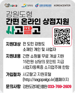 강원도형 간평 온라인 상점지원 사고팔고
qr코드(http://sagopalgo.kr)
지원대상 : 전 도민 강원도 소재인 개인 및 사업자
지원내용 : 간편 쇼핑몰 무료 개설 지원 15만원 상당의 포인트 지급 사업자등록증소지업주에 한함
가입절차 : 사고팔고지원포털(http://sagopalgo.kr) 홈페이지
문의사항 : 강원도경제진흥원 T.033-769-2609