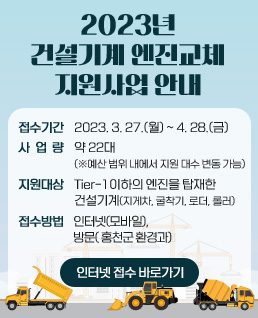 2023년 건설기계 엔진교체 지원사업 안내
접수기간: 2023. 3. 27.(월) ~ 2023. 4. 28.(금)
사 업 량: 약 22대(※예산 범위 내에서 지원 대수 변동 가능)
지원대상: Tier-1이하의 엔진을 탑재한 건설기계(지게차, 굴착기, 로더, 롤러)
접수방법: 인터넷(모바일), 방문(홍천군 환경과)
인터넷 접수 바로가기