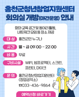 홍천군청년창업지원센터 회의실 개방(야간운영) 안내
 회의·교육 공간 및 동아리 활동, 네트워크 모임 등 장소 제공
 대상: 홍천군민 누구나
 시간: 월~금 09:00-22:00
 비용: 무료
 구비시설: WIFI, 빔프로젝터, 스크린, 프린터, 마이크
 문의: 홍천군청년창업지원센터(창업공작소) ☏033-436-9864
예약신청 바로가기