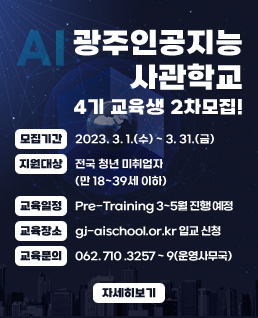 광주인공지능사관학교
4기 교육생 2차모집!
모집기간 : 2023. 3. 1.(수) ~ 3. 31.(금)
지원대상 : 전국 청년 미취업자(만 18~39세 이하)
교육일정 : Pre-Training 3~5월 진행 예정
교육장소 : gj-aischool.or.kr 입교 신청
교육문의 : 062. 710 .3257 ~ 9(운영사무국)
자세히보기