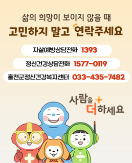 삶의 희망이 보이지 않을 때
고민하지 말고 연락주세요
자살예방상담전화 1393
정신건강상담전화 1577-0199
홍천군정신건강복지센터 033-435-7482
사람을 더하세요