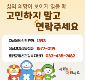 삶의 희망이 보이지 않을 때
고민하지 말고 연락주세요
자살예방상담전화 1393
정신건강상담전화 1577-0199
홍천군정신건강복지센터 033-435-7482
사람을 더하세요