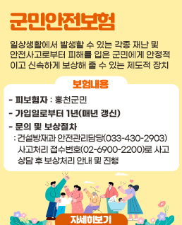 군민안전보험
일상생활에서 발생할 수 있는 각종 재난 및 안전사고로부터 피해를 입은 군민에게 안정적이고 신속하게 보상해 줄 수 있는 제도적 장치
보험내용
 - 피보험자 : 홍천군민
 - 가입일로부터 1년(매년 갱신)
 - 문의 및 보상절차 : 건설방재과 안전관리담당(033-430-2903) / 사고처리 접수번호(02-6900-2200)로 사고 상담 후 보상처리 안내 및 진행
자세히보기
