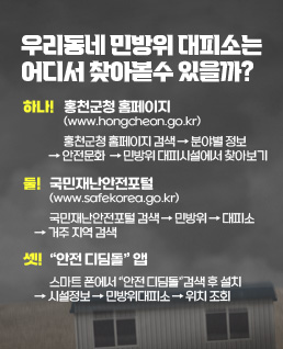 우리 동네 민방위 대피소는 어디서  찾아 볼 수 있을까?
하나 ! 홍천군청 홈페이지(www.hongcheon.go.kr) 
홍천군청 홈페이지 검색 → 분야별 정보  → 안전문화  → 민방위 대피시설에서 찾아보기
둘 ! 국민재난안전포털 (www.safekorea.go.kr) 
국민재난안전포털 검색 → 민방위 → 대피소 → 거주 지역 검색
셋 ! “안전 디딤돌” 앱
스마트 폰에서 “안전 디딤돌”검색 후 설치 → 시설정보 → 민방위대피소 → 위치 조회