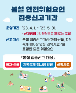 봄철 안전위험요인 집중신고기간
운영기간 : ‘23. 4. 1. ～ ‘23. 5. 31. 
-신고방법 : 안전신문고 앱 또는 포털(www.safetyreport.go.kr)
신고대상 : 봄철 집중신고대상(화재·산불, 지역축제·행사장 안전, 산악사고)*을 포함한 모든 위험요인
「봄철 집중신고 대상」
화재·산불, 지역축제·행사장 안전, 산악사고