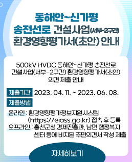 동해안~신가평 송전선로 건설사업(서부-2구간) 환경영향평가서(초안) 안내
500kV HVDC 동해안~신가평 송전선로 건설사업(서부-2구간) 환경영향평가서(초안) 의견 제출 안내
제출기한: 2023.04.11. ~ 2023.06.08.
제출방법
  - 온라인: 환경영향평가정보지원시스템(https://eiass.go.kr) 접속 후 등록
  - 오프라인: 홍천군청 경제진흥과, 서석면 행정복지센터, 영귀미면 행정복지센터 등에 비치된 주민의견서 작성 제출
자세히 보기