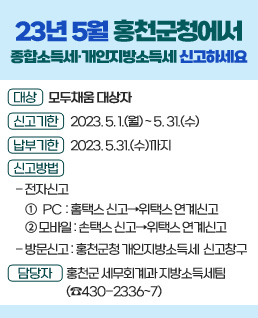 2023년 5월 홍천군청에서
종합소득세‧개인지방소득세 신고하세요
대상 : 모두채움 대상자
신고기한 : 2023. 5. 1.(월) ~ 5. 31.(수)
납부기한 : 2023. 5.31.(수)까지
신고방법
- 전자신고 : 
① PC  : 홈택스 신고  위택스 연계신고
② 모바일 : 손택스 신고  위택스 연계신고
- 방문신고 : 홍천군청 개인지방소득세 신고창구
담 당 자 : 홍천군 세무회계과 지방소득세팀(☎430-2336~7)
