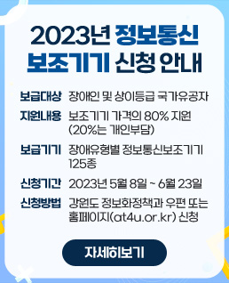 2023년 정보통신보조기기 신청 안내
- 보급대상: 장애인 및 상이등급 국가유공자
- 지원내용: 보조기기 가격의 80% 지원(20%는 개인부담)
- 보급기기: 장애유형별 정보통신보조기기 125종
- 신청기간: 2023년 5월 8일 ~ 6월 23일
- 신청방법: 강원도 정보화정책과 우편 또는 홈페이지(at4u.or.kr) 신청
자세히 보기