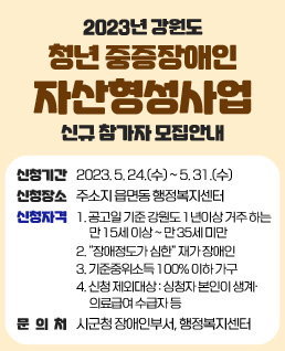 2023년 강원도
청년 중증장애인
자산형성사업
신규 참가자 모집안내
신청기간:2023. 5. 24.(수) ~ 5. 31.(수)
신청장소:주소지 읍면동 행정복지센터
신청자격
1. 공고일 기준 강원도 1년이상 거주 하는 만 15세 이상 ~ 만 35세 미만
2. “장애정도가 심한” 재가 장애인
3. 기준중위소득 100% 이하 가구
4. 신청 제외대상 : 싱청자 본인이 생계·의료급여 수급자 등
문의처:시군청 장애인부서, 행정복지센터
