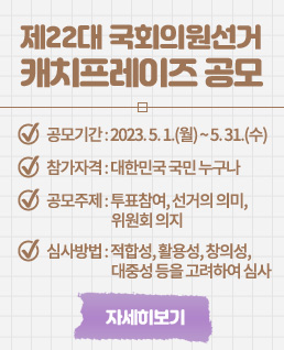 제22대 국회의원선거
캐치프레이즈 공모
공모기간 : 2023. 5. 1.(월) ~ 5. 31.(수)
참가자격 : 대한민국 국민 누구나
공모주제 : 투표참여, 선거의 의미, 위원회 의지
심사방법 : 적합성, 활용성, 창의성, 대중성 등을 고려하여 심사
자세히보기