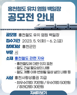 「홍천철도 유치 염원 백일장」공모전 안내

 공 모 명: 홍천철도 유치 염원 백일장
 접수기간: 2023. 5. 9.(화) ~ 6. 2.(금)
 참여대상: 홍천군민
 부    문: 시
 소    재: 홍천철도 관련 자유
  - 홍천철도에 대한 의지 표현
  - 철도 건설 필요성의 내용
  - 철도 개통 이후 변화될 일상 삶의 내용 등
 시상: 홍천사랑상품권 지급
  - 최우수(1명): 700,000원 / 우수(1명): 500,000원 / 장려(2명): 300,000원

      <자세히 보기>