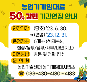 <농업기계임대료 50% 감면 기간연장 안내>
  - 연장기간: (당초) ’23. 6. 30. → (변경) ’23. 12. 31.
  - 운영장소: 6개소(센터본소, 철정/동부/남부/서부/내면 지소) 
  - 이용방법: 방문 및 전화 접수
  - 문 의 처: 농업기술센터 농기계임대사업소(033-430-4180~4183)
