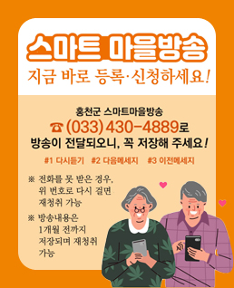 스마트 마을방송
지금 바로 등록,신청하세요!
홍천군 스마트마을방송 (033)430-4889로 방송이 전달되오니, 꼭 저장해주세요!
#1 다시듣기 #2 다음메세지 #3 이전메세지
*전화를 못 받은 경우, 위 번호로 다시 걸면 재청취 가능
*방송내용은 1개월 전까지 저장되며 재청취 가능