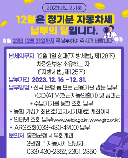 12월은 정기분 자동차세(2023년도 2기분) 납부의 달입니다. 
       “ 2023년 12월 31일까지 꼭 납부하여 주시기 바랍니다.”
※납세의무자 : 12월 1일 현재(「지방세법」 제128조) 차량원부상 소유하는 자(「지방세법」 제125조)
※납부기간 : 2023. 12. 16. ~ 2023. 12. 31.
※납부방법 :
⓵전국 은행 등 모든 금융기관 방문 납부
⇒CD/ATM(현금자동인출기) 및 공과금 수납기기를 통한 조회 납부
⓶농협 가상계좌번호(고지서기재)로 계좌이체
⓷인터넷 조회 납부(www.wetax.go.kr, www.giro.or.kr)
⓸ARS조회(033-430-4900) 납부
※문의처 : 
 홍천군청 세무회계과 3번창구 자동차세 담당자
  033)430-2352,2351,2350(자동차세 담당자)