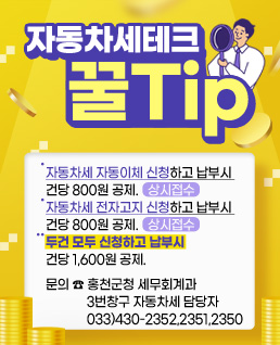 자동차세테크 꿀Tip.
자동차세 자동이체 신청하고 납부시 건당 800원 공제. (상시접수)
자동차세 전자고지 신청하고 납부시 건당 800원 공제. (상시접수)
** 두건 모두 신청하고 납부시 건당 1,600원 공제.

   ※문의전화 : 033)430-2352,2351,2350(자동차세 담당자)
   ※문 의 처 : 홍천군청 세무회계과 3번창구 자동차세 담당자