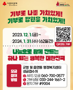 기부로 나를 가치있게, 기부로 강원을 가치있게 !
2023. 12. 1.(금) ~ 2024. 1. 31.(수) (62일간)
나눔으로 함께 만드는 하나 되는 행복한 대한민국
○ 모금참여방법:  - 군청 및 읍면동 행정복지센터 성금접수처                 
                            - ARS 모금 (060-700-0577)
                            - 기부상담 033-244-1661~2
                            - 문자기부 #9004
-qr코드 기부
