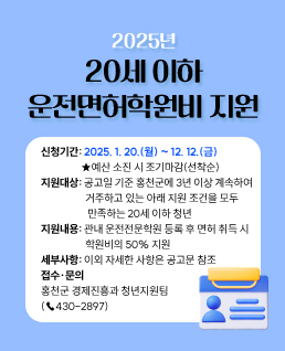 2025년 20세 이하 운전면허학원비 지원

신청기간: 2025. 1. 20.(월) ~ 12. 12.(금) 
	★예산 소진 시 조기마감(선착순)
지원대상: 공고일 기준 홍천군에 3년 이상 계속하여 거주하고 있는 아래 지원 조건을 모두 만족하는 20세 이하 청년
지원내용: 관내 운전전문학원 등록 후 면허 취득 시 학원비의 50% 지원
세부사항: 이외 자세한 사항은 공고문 참조
접수·문의: 홍천군 경제진흥과 청년지원팀(☎430-2897)