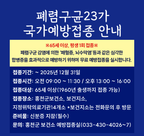 폐렴구균23가
국가예방접종 안내
접종기간: ~ 2025년 12월 31일
접종시간: 오전 09:00 ~ 11:30 / 오후 13:00 ~ 16:00
접종대상: 65세 이상(1960년 출생까지 접종 가능)
접종장소: 홍천군보건소, 보건지소, 
지정위탁의료기관14개소 *보건지소는 전화문의 후 방문
준비물: 신분증 지참(필수)
문의: 홍천군 보건소 예방접종실(033-430-4026~7)