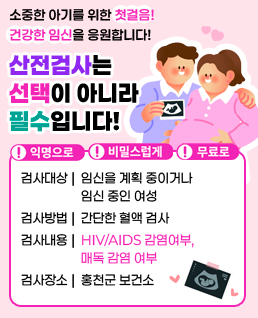 소중한 아기를 위한 첫걸음! 건강한 임신을 응원합니다!
/산전검사는 선택이 아니라 필수입니다!

/!익명으로 !비밀스럽게 !무료로
/검사대상: 임신을 계획 중이거나 임신 중인 여성
/검사방법: 간단한 혈액 검사
/검사내용: HIV/AIDS 감염여부, 매독 감염 여부
/검사장소: 홍천군 보건소