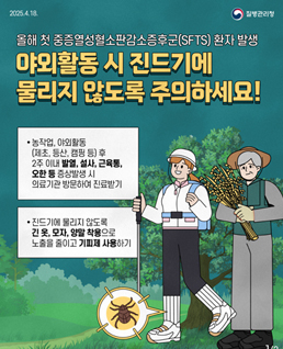 야외활동 시 진드기에 물리지 않도록 주의하세요!
농작업,야외활동(제초,등산,캠핑등)후
2주 이내 발열, 설사, 근육통, 오한 등 증상발생 시 의료기관 방문하여 진료 받기
진드기에 물리지 않도록 긴 옷, 모자, 양말 착용으로 노출을 줄이고 기피제 사용하기