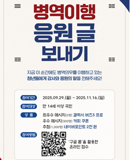 병역이행 응원 글 보내기
지금 이 순간에도 병역의무를 이행하고 있는 청년들에게 감사와 응원의 말을 전해주세요!
참여기간: 2025.9.29.(월)~ 2025.11.16.(일)
참여대상:만14세 이상 국민