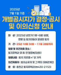 ◈ 2025년 7월 1일 기준 개별공시지가 열람 및 의견제출 안내
   1. 대    상 : 2025년 상반기(1월~6월) 분할, 합병 등 토지이동이 발생한 토지  
   2. 기    간 : 2025년 9월 1일 ~ 9월 22일까지
   3. 열람 및 의견제출 장소 : 토지주택과 및 읍․ 면 행정복지센터
   4. 열람내용 : 토지 지번별 ㎡ 당 가격
   5. 의견제출자 : 토지소유자 및 그 밖의 이해관계인
   6. 문    의 : 홍천군 토지주택과(☎430-2153)