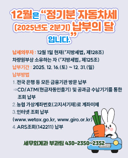 12월은> “정기분 자동차세(2025년도 2기분) 납부의 달입니다.

2025년 12월 31일까지 꼭 납부하여 주시기 바랍니다.”

 

※ 납세의무자: 12월 1일 현재 자동차를 소유하는 자

※ 납부기간: 2025. 12. 16. ~ 2025. 12. 31.

※ 납부방법

⓵ 전국 은행 등 모든 금융기관 방문 납부

⇒CD/ATM(현금자동인출기) 및 공과금 수납기기를 통한 조회 납부

⓶ 농협 가상계좌번호 및 지방세입계좌로 계좌이체(고지서기재)

⓷ 인터넷 조회 납부(www.wetax.go.kr,www.giro.or.kr)

⓸ ARS조회(☏142211) 납부