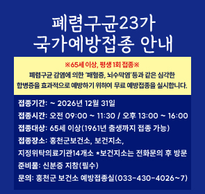 폐렴구균23가
국가예방접종 안내
접종기간: ~ 2025년 12월 31일
접종시간: 오전 09:00 ~ 11:30 / 오후 13:00 ~ 16:00
접종대상: 65세 이상(1960년 출생까지 접종 가능)
접종장소: 홍천군보건소, 보건지소, 
지정위탁의료기관14개소 *보건지소는 전화문의 후 방문
준비물: 신분증 지참(필수)
문의: 홍천군 보건소 예방접종실(033-430-4026~7)