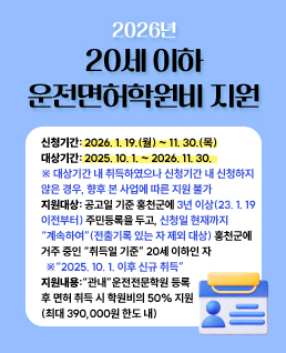 신청기간: 2026. 1. 19.(월) ~ 11. 30.(목)
○ 대상기간: 2025. 10. 1. ~ 2026. 11. 30.
※ 대상기간 내 취득하였으나 신청기간 내 신청하지 않은 경우, 향후 본 사업에 따른 지원 불가
○ 지원대상: 공고일 기준 홍천군에 3년 이상(2023. 1. 19.이전부터) 주민등록을 두고, 신청일 현재까지“계속하여”홍천군에 거주 중인 취득일* 기준 18세 이상 20세 이하인 자
* 취득일=운전면허증 발급일
※ 취득 기준:“관내”운전면허 등록 후“2025. 10. 1. 이후 신규 취득”
※ 3년 이상 홍천군에 주민등록을 둔 기간 내“전출 기록 있는 자 제외”
○ 지원내용: “관내”운전전문학원 등록 후 면허 취득 시 학원비의 50% 지원(최대 390,000원 한도 내)
○ 신청방법: 주소지 읍·면 행정복지센터 산업경제팀으로 방문 또는 등기우편 (군청 접수X)
