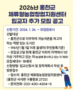 신청기간: 2026. 1. 26. ~ 모집완료시
선발대상
- 홍천군으로 이주하여 귀농귀촌을 하고자
하는 역량 있는 도시민
- 1961년 1월 1일 이후 출생자(주민등록기준)
- 모집공고일 현재 홍천군 이외의 지역에서 1년
이상 거주하고 있는 자(농업에 종사하고 있는 자 제외)
모집세대수: 18세대
신청방법: 입교신청서 및 정착계획서 작성 후
방문접수
- 접수처: 홍천군 체류형농업창업지원센터
(홍천군 서석면 구룡령로 2733)
- 문의전화: 033-430-4204~5