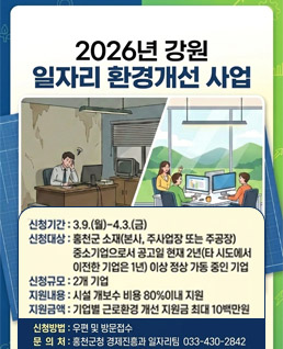 2026년&nbsp;강원
일자리&nbsp;환경개선&nbsp;사업

신청기간&nbsp;:&nbsp;3.9.(월)&nbsp;-&nbsp;4.3.(금)

신청대상&nbsp;:&nbsp;홍천군&nbsp;소재(본사,&nbsp;주사업장&nbsp;또는&nbsp;주공장)
중소기업으로서&nbsp;공고일&nbsp;현재&nbsp;2년(타&nbsp;시도에서&nbsp;이전한&nbsp;기업은&nbsp;1년)&nbsp;이상&nbsp;정상&nbsp;가동&nbsp;중인&nbsp;기업

신청규모&nbsp;:&nbsp;2개&nbsp;기업

지원내용&nbsp;:&nbsp;시설&nbsp;개보수&nbsp;비용&nbsp;80%&nbsp;이내&nbsp;지원

지원금액&nbsp;:&nbsp;기업별&nbsp;근로환경&nbsp;개선&nbsp;지원금&nbsp;최대&nbsp;10백만원

신청방법&nbsp;:&nbsp;우편&nbsp;및&nbsp;방문접수

문의처&nbsp;:&nbsp;홍천군청&nbsp;경제진흥과&nbsp;일자리팀
033-430-2842