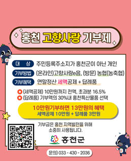 기부하고 연말정산혜택도 받으세요!
홍천 고향사랑 기부제
대상:주민등록주소지가 홍천군이 아닌 개인
기부방법:(온라인)고향사랑e음, (방문)농협(농축협)
기부혜택:연말정산 세액공제 + 답례품
-세액공제:10만원까지 전액, 초과분 16.5%
-답례품:기부액의 30%내 홍천특산물품 선택
<10만원 기부하면 13만원의 혜택, 세액공제 10만원+답례품 3만원>
기부하고 연말정산 혜택도 받으세요!
기부금은 홍천 지역발전을 위해 소중히 사용됩니다.
문의)033-430-2036
qr코드(링크:https://ilovegohyang.go.kr/donation/intro.html)
홍천군