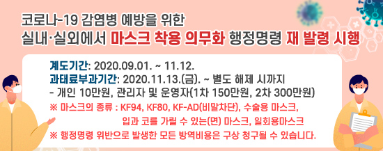 코로나-19 감염병 예방을 위한 실내·실외에서 마스크 착용 의무화 행정명령 재 발령 시행
❍ 계도기간: 2020.09.01. ∼ 11.12. ❍ 과태료부과기간: 2020.11.13.(금). ∼ 별도 해제 시까지 - 개인 10만원, 관리자 및 운영자(1차 150만원, 2차 300만원)※ 마스크의 종류 : KF94, KF80, KF-AD(비말차단), 수술용 마스크, 입과 코를 가릴 수 있는(면) 마스크, 일회용마스크 ※ 행정명령 위반으로 발생한 모든 방역비용은 구상 청구될 수 있습니다.